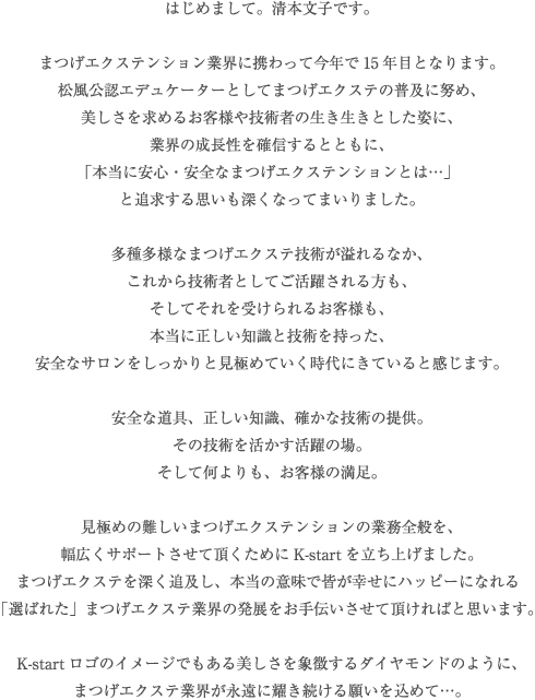はじめまして。清本文子です。まつげエクステンション業界に携わって今年で14年目となります。松風公認エデュケーターとしてまつげエクステの普及に努め、美しさを求めるお客様や技術者の生き生きとした姿に、業界の成長性を確信するとともに、「本当に安心・安全なまつげエクステンションとは…」と追求する思いも深くなってまいりました。多種多様なまつげエクステ技術が溢れるなか、これから技術者としてご活躍される方も、そしてそれを受けられるお客様も、本当に正しい知識と技術を持った、安全なサロンをしっかりと見極めていく時代にきていると感じます。安全な道具、正しい知識、確かな技術の提供。その技術を活かす活躍の場。そして何よりも、お客様の満足。見極めの難しいまつげエクステンションの業務全般を、幅広くサポートさせて頂くためにK-startを立ち上げました。まつげエクステを深く追及し、本当の意味で皆が幸せにハッピーになれる「選ばれた」まつげエクステ業界の発展をお手伝いさせて頂ければと思います。K-startロゴのイメージでもある美しさを象徴するダイヤモンドのように、まつげエクステ業界が永遠に耀き続ける願いを込めて…。